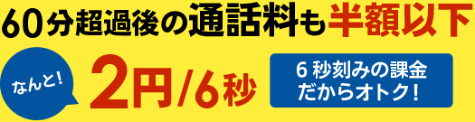 60分超過後の通話料も半額以下 なんと!　2円/6秒　6秒刻みの課金だからオトク!