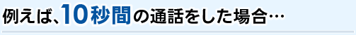 例えば、10秒間の通話をした場合･･･