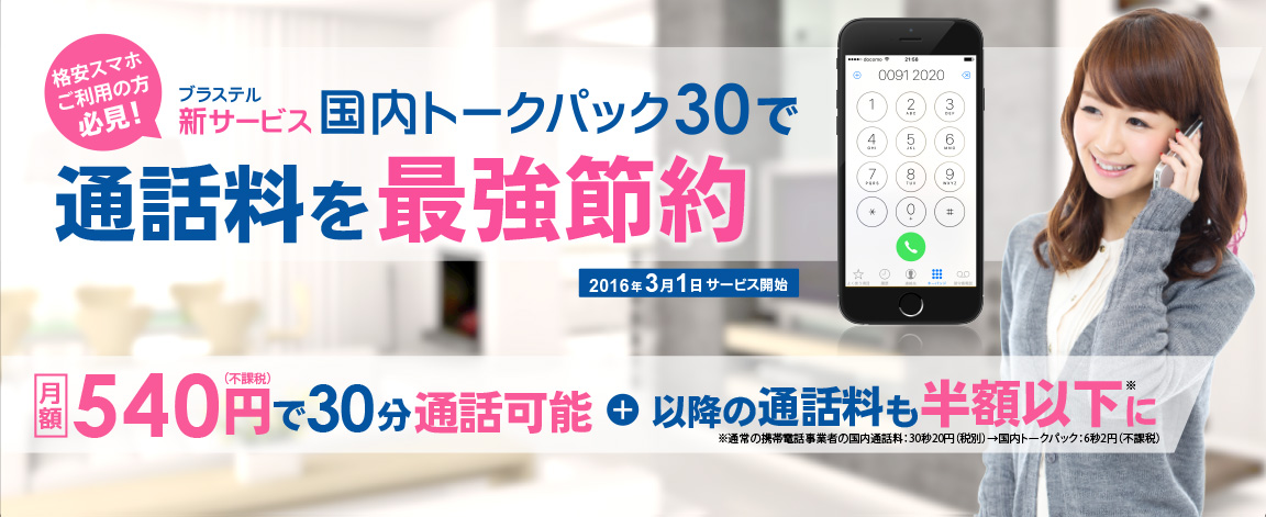 格安スマホご利用の方必見！ ブラステル　新サービス　国内トークパック30で 通話料を最強節約2016年3月1日サービス開始 月額540（不課税）円で30分通話可能+以降の通話料も半額以下に※通常の携帯電話事業者の国内通話料:30秒20円(税別)→国内トークパック:6秒2円(不課税)