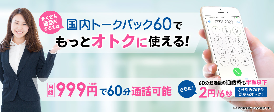 たくさん通話をする方は　国内トークパック60でもっとオトクに使える!
月額　999円(不課税)で60分通話可能 さらに!　30分超過後の通話料も半額以下 2円/6秒　6秒刻みの課金だからオトク! ※スマホ画面はハメ込み画像です。