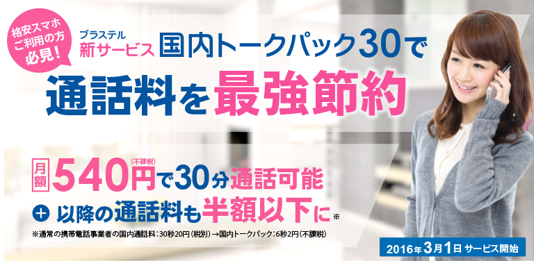 格安スマホご利用の方必見！ ブラステル　新サービス　国内トークパック30で 通話料を最強節約2016年3月1日サービス開始 月額540（不課税）円で30分通話可能+以降の通話料も半額以下に※通常の携帯電話事業者の国内通話料:30秒20円(税別)→国内トークパック:6秒2円(不課税)