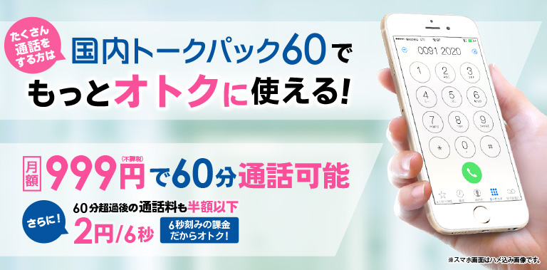 たくさん通話をする方は　国内トークパック60でもっとオトクに使える!
月額　999円(不課税)で60分通話可能 さらに!　30分超過後の通話料も半額以下 2円/6秒　6秒刻みの課金だからオトク! ※スマホ画面はハメ込み画像です。