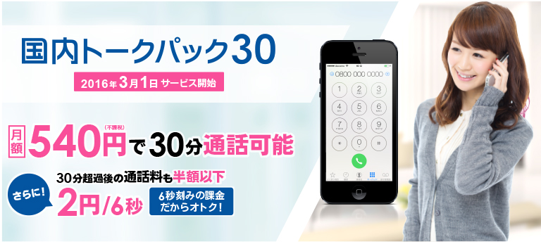 国内トークパック30 2016年3月1日サービス開始 月額　540円(不課税)で30分通話可能 さらに!　30分超過後の通話料も半額以下 2円/6秒　6秒刻みの課金だからオトク!