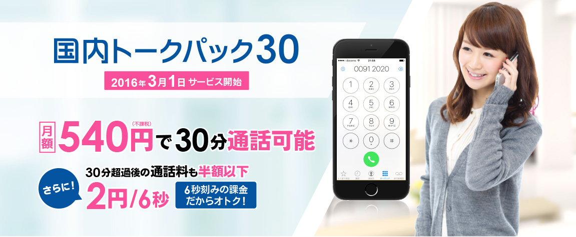 国内トークパック30 2016年3月1日サービス開始 月額　540円(不課税)で30分通話可能 さらに!　30分超過後の通話料も半額以下 2円/6秒　6秒刻みの課金だからオトク!