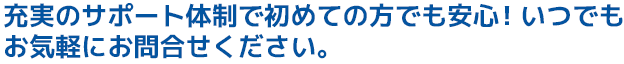 充実のサポート体制で初めての方でも安心!いつでもお気軽にお問合せください。