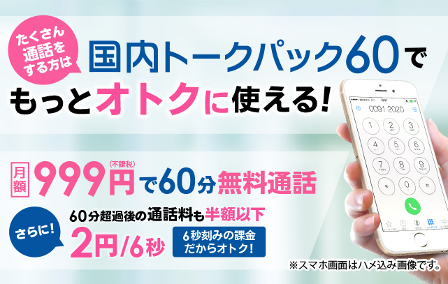 たくさん通話をする方は　国内トークパック60でもっとオトクに使える!
月額　999円(不課税)で60分通話可能 さらに!　30分超過後の通話料も半額以下 2円/6秒　6秒刻みの課金だからオトク! ※スマホ画面はハメ込み画像です。