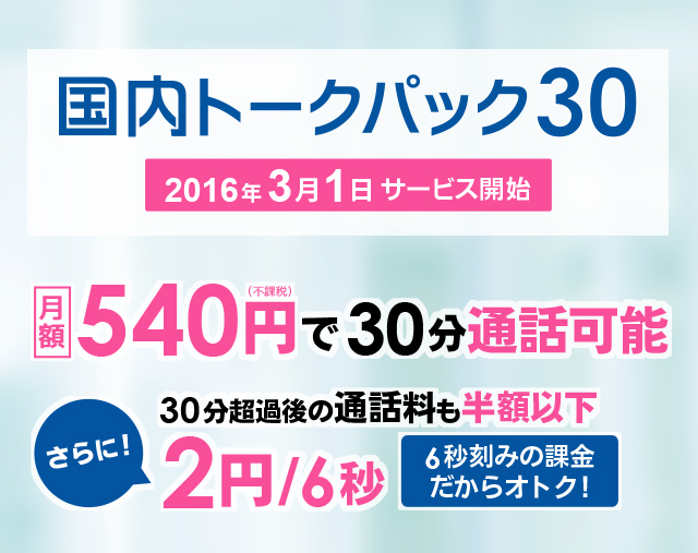 国内トークパック30 2016年3月1日サービス開始 月額　540円(不課税)で30分通話可能 さらに!　30分超過後の通話料も半額以下 2円/6秒　6秒刻みの課金だからオトク!